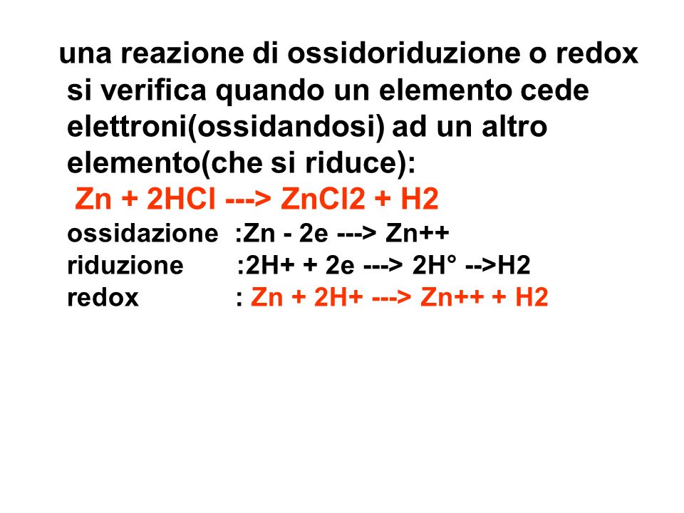una reazione di ossidoriduzione o redox si verifica quando un elemento cede elettroni(ossidandosi) ad un altro elemento(che si riduce): Zn + 2HCl ---> ZnCl2 + H2 ossidazione :Zn - 2e ---> Zn++ riduzione :2H+ + 2e ---> 2H° -->H2 redox : Zn + 2H+ ---> Zn++ + H2