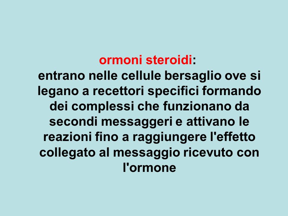 ormoni steroidi: entrano nelle cellule bersaglio ove si legano a recettori specifici formando dei complessi che funzionano da secondi messaggeri e attivano le reazioni fino a raggiungere l effetto collegato al messaggio ricevuto con l ormone
