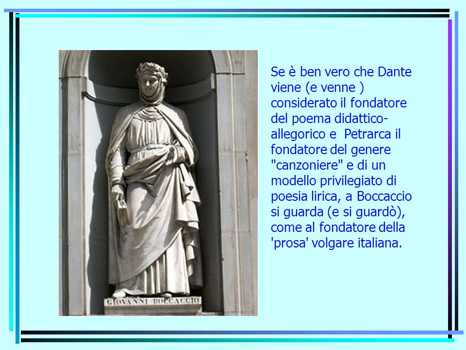 Se è ben vero che Dante viene (e venne ) considerato il fondatore del poema didattico- allegorico e Petrarca il fondatore del genere canzoniere e di un modello privilegiato di poesia lirica, a Boccaccio si guarda (e si guardò), come al fondatore della prosa volgare italiana.