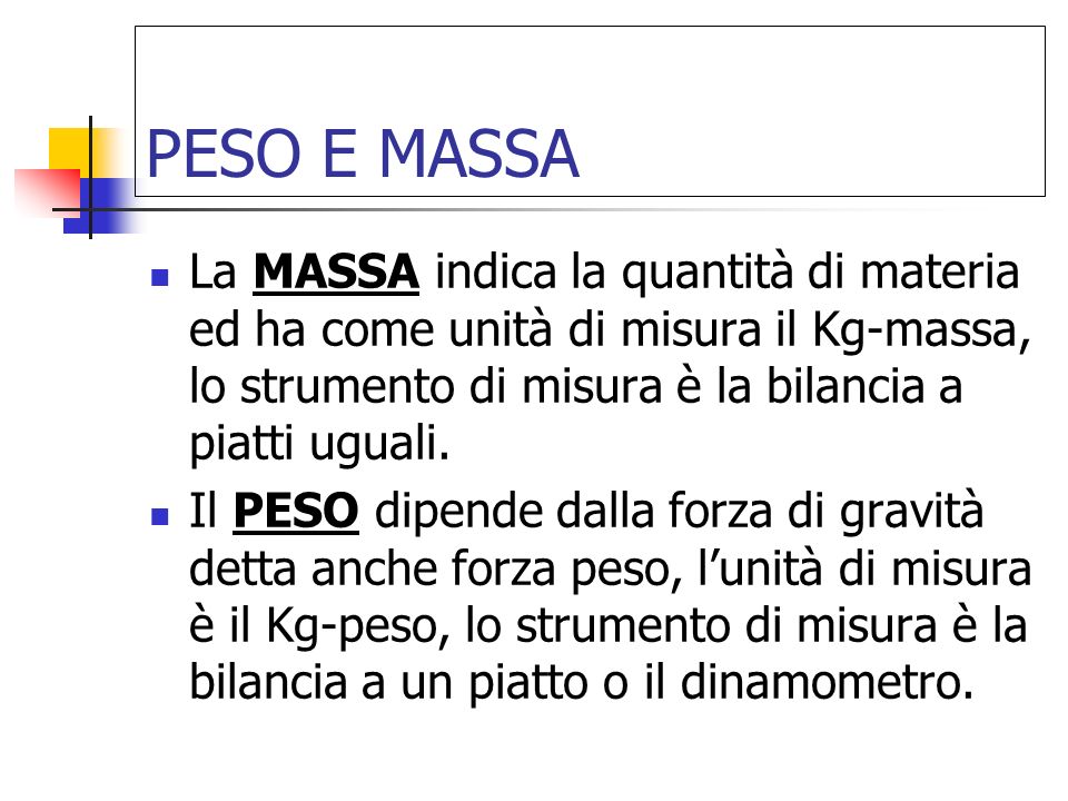 PESO E MASSA La MASSA indica la quantità di materia ed ha come unità di misura il Kg-massa, lo strumento di misura è la bilancia a piatti uguali.