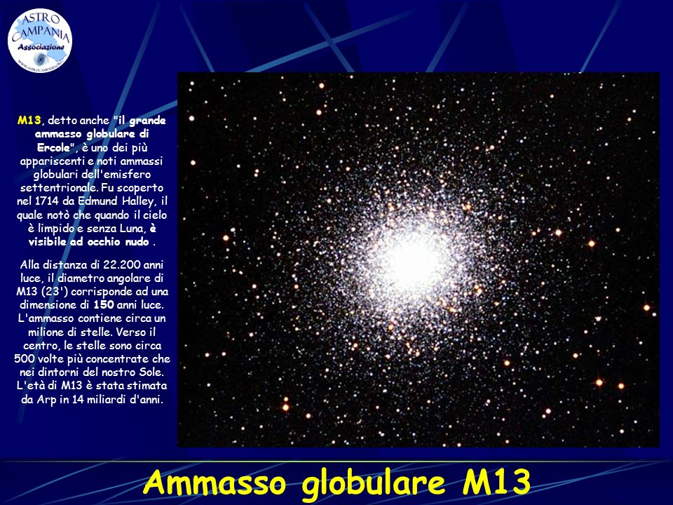 M13, detto anche il grande ammasso globulare di Ercole , è uno dei più appariscenti e noti ammassi globulari dell emisfero settentrionale. Fu scoperto nel 1714 da Edmund Halley, il quale notò che quando il cielo è limpido e senza Luna, è visibile ad occhio nudo .