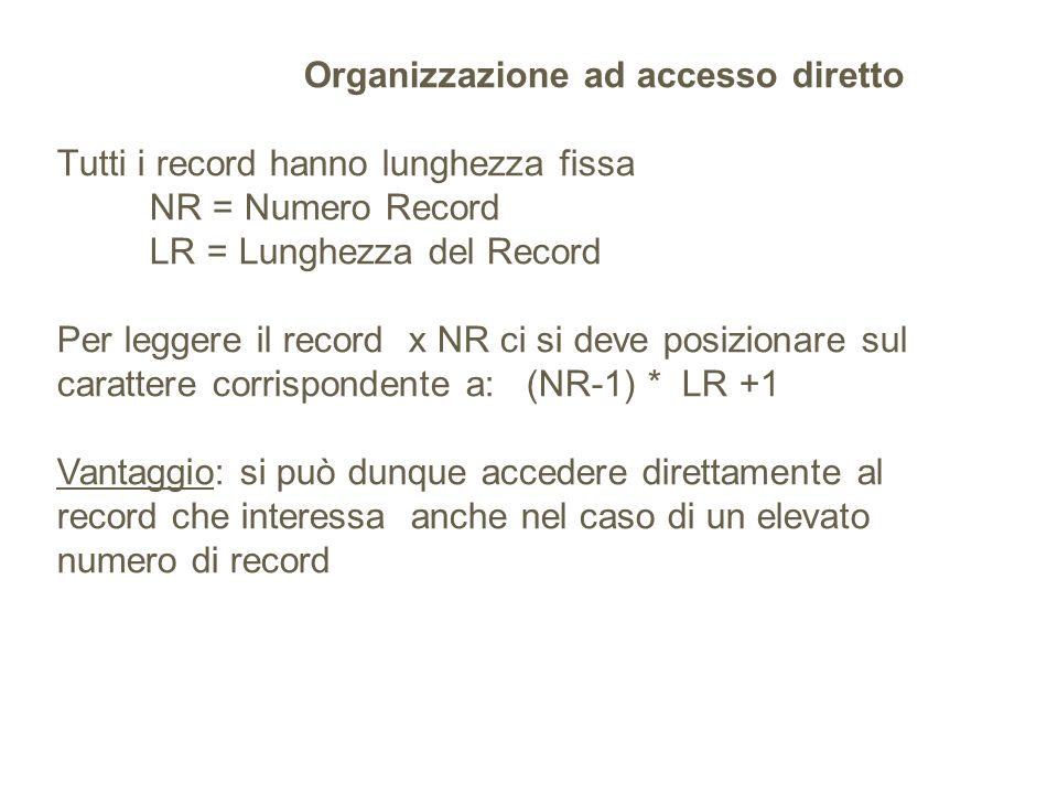 Organizzazione ad accesso diretto Tutti i record hanno lunghezza fissa NR = Numero Record LR = Lunghezza del Record Per leggere il record x NR ci si deve posizionare sul carattere corrispondente a: (NR-1) * LR +1 Vantaggio: si può dunque accedere direttamente al record che interessa anche nel caso di un elevato numero di record