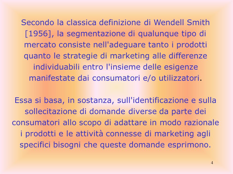 Secondo la classica definizione di Wendell Smith [1956], la segmentazione di qualunque tipo di mercato consiste nell adeguare tanto i prodotti quanto le strategie di marketing alle differenze individuabili entro l insieme delle esigenze manifestate dai consumatori e/o utilizzatori.