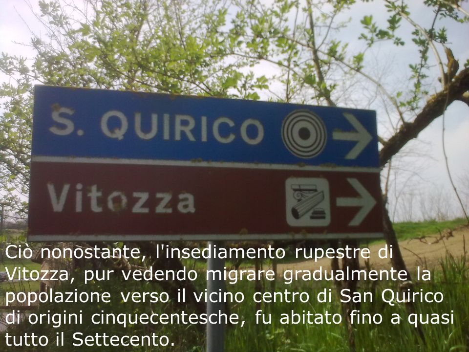 Ciò nonostante, l insediamento rupestre di Vitozza, pur vedendo migrare gradualmente la popolazione verso il vicino centro di San Quirico di origini cinquecentesche, fu abitato fino a quasi tutto il Settecento.