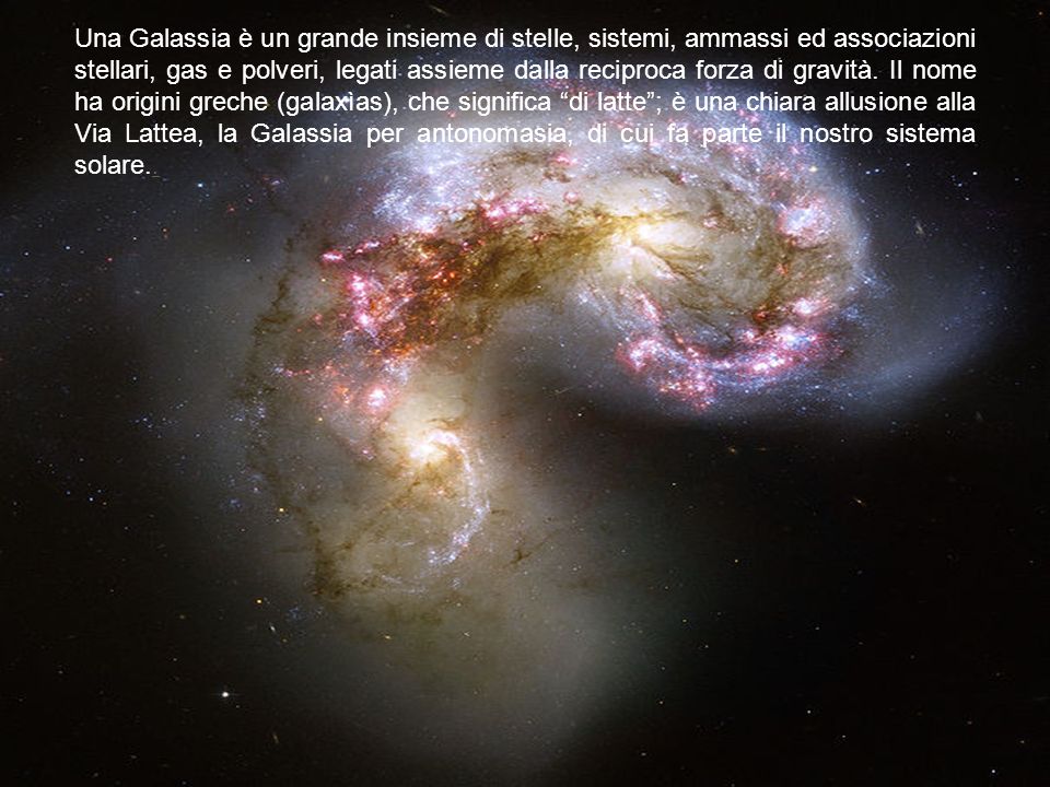Una Galassia è un grande insieme di stelle, sistemi, ammassi ed associazioni stellari, gas e polveri, legati assieme dalla reciproca forza di gravità.