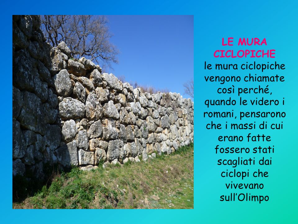 LE MURA CICLOPICHE le mura ciclopiche vengono chiamate così perché, quando le videro i romani, pensarono che i massi di cui erano fatte fossero stati scagliati dai ciclopi che vivevano sull’Olimpo