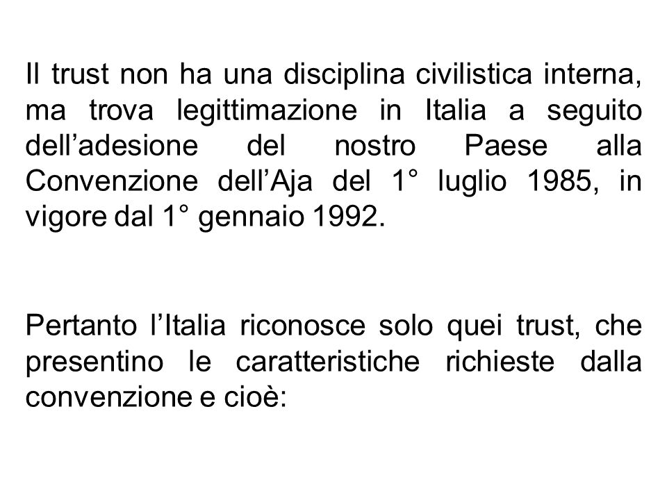 Il trust non ha una disciplina civilistica interna, ma trova legittimazione in Italia a seguito dell’adesione del nostro Paese alla Convenzione dell’Aja del 1° luglio 1985, in vigore dal 1° gennaio 1992.