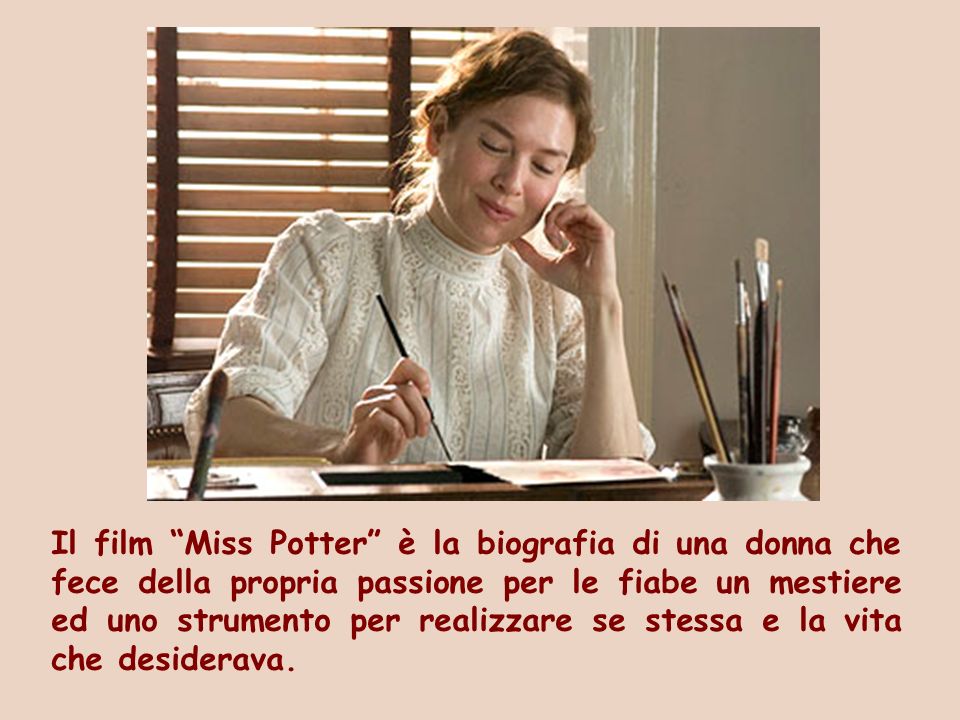 Il film Miss Potter è la biografia di una donna che fece della propria passione per le fiabe un mestiere ed uno strumento per realizzare se stessa e la vita che desiderava.