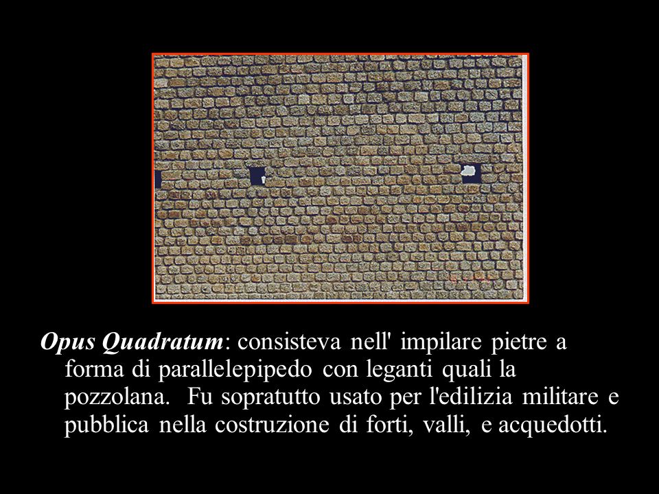 Opus Quadratum: consisteva nell impilare pietre a forma di parallelepipedo con leganti quali la pozzolana. Fu sopratutto usato per l edilizia militare e pubblica nella costruzione di forti, valli, e acquedotti.