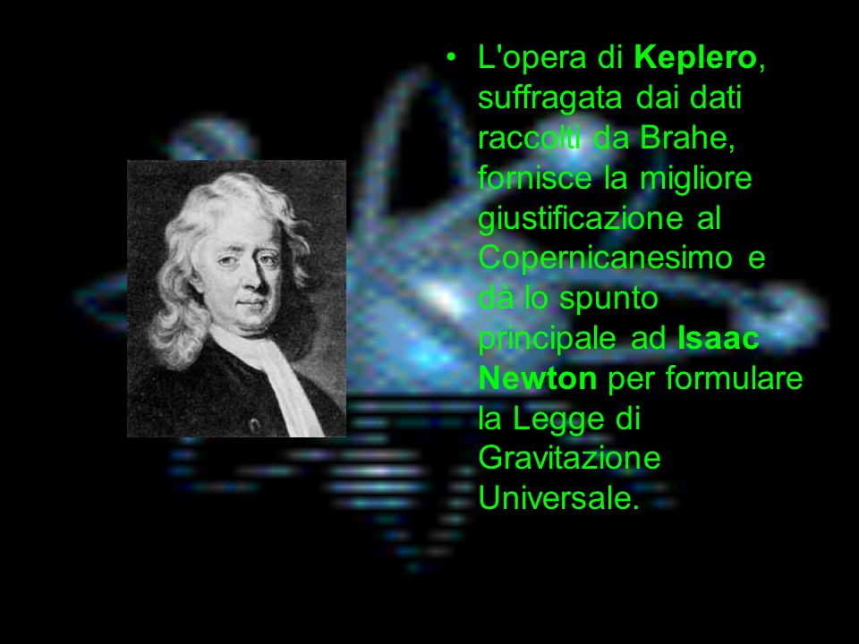 L opera di Keplero, suffragata dai dati raccolti da Brahe, fornisce la migliore giustificazione al Copernicanesimo e dà lo spunto principale ad Isaac Newton per formulare la Legge di Gravitazione Universale.
