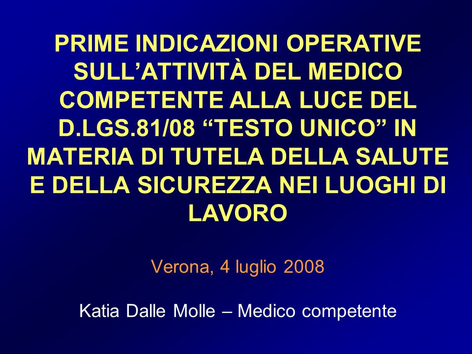 PRIME INDICAZIONI OPERATIVE SULL’ATTIVITÀ DEL MEDICO COMPETENTE ALLA LUCE DEL D.LGS.81/08 TESTO UNICO IN MATERIA DI TUTELA DELLA SALUTE E DELLA SICUREZZA NEI LUOGHI DI LAVORO Verona, 4 luglio 2008 Katia Dalle Molle – Medico competente