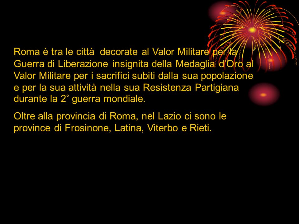 Roma è tra le città decorate al Valor Militare per la Guerra di Liberazione insignita della Medaglia d’Oro al Valor Militare per i sacrifici subiti dalla sua popolazione e per la sua attività nella sua Resistenza Partigiana durante la 2° guerra mondiale.