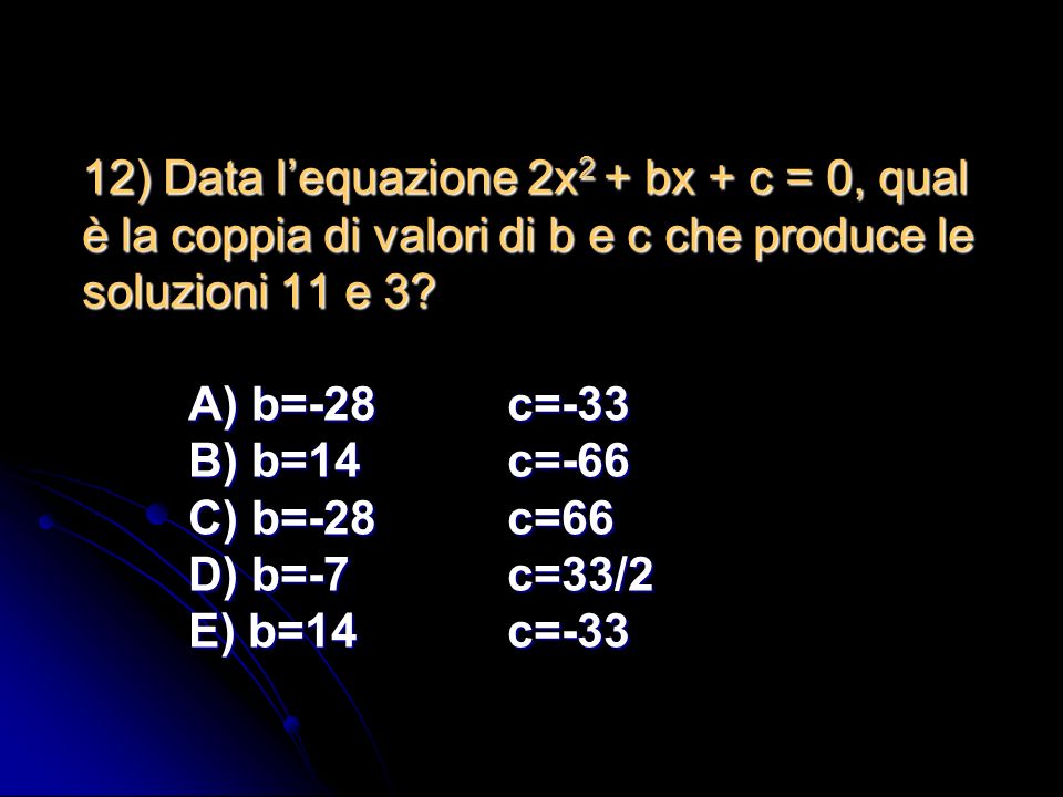 12) Data l’equazione 2x2 + bx + c = 0, qual è la coppia di valori di b e c che produce le soluzioni 11 e 3.