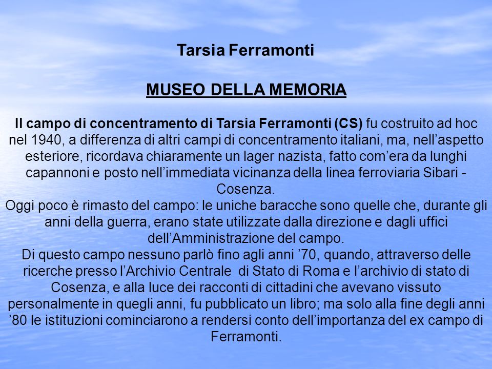 Tarsia Ferramonti MUSEO DELLA MEMORIA Il campo di concentramento di Tarsia Ferramonti (CS) fu costruito ad hoc nel 1940, a differenza di altri campi di concentramento italiani, ma, nell’aspetto esteriore, ricordava chiaramente un lager nazista, fatto com’era da lunghi capannoni e posto nell’immediata vicinanza della linea ferroviaria Sibari - Cosenza.