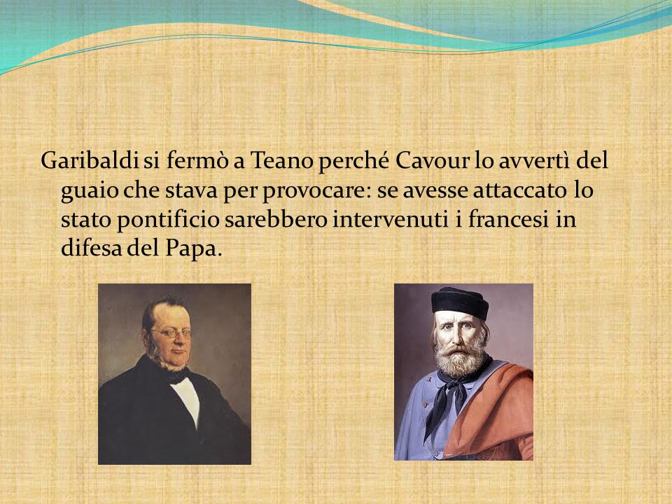 Garibaldi si fermò a Teano perché Cavour lo avvertì del guaio che stava per provocare: se avesse attaccato lo stato pontificio sarebbero intervenuti i francesi in difesa del Papa.