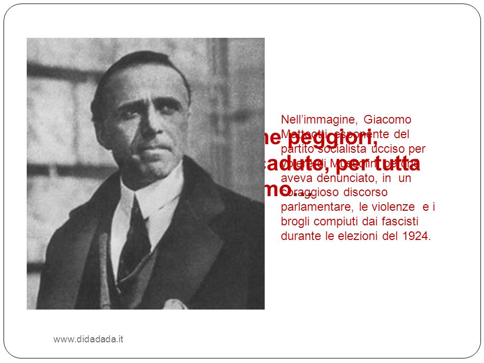 Nell’immagine, Giacomo Matteotti, esponente del partito socialista ucciso per volere di Mussolini perché aveva denunciato, in un coraggioso discorso parlamentare, le violenze e i brogli compiuti dai fascisti durante le elezioni del 1924.