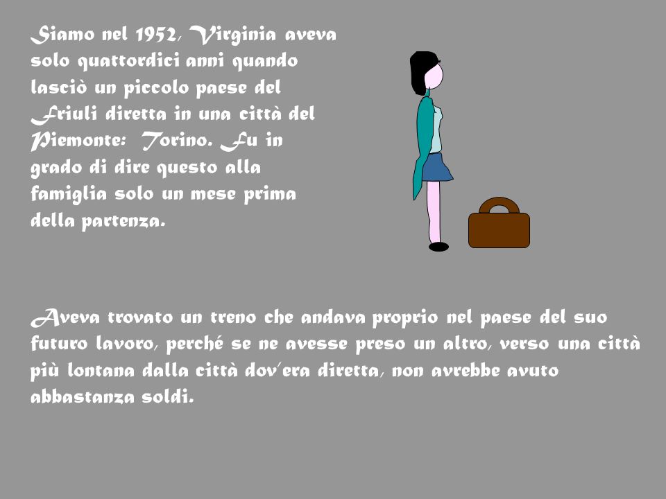 Siamo nel 1952, Virginia aveva solo quattordici anni quando lasciò un piccolo paese del Friuli diretta in una città del Piemonte: Torino. Fu in grado di dire questo alla famiglia solo un mese prima della partenza.
