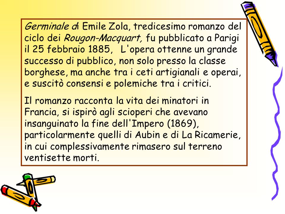 Germinale di Emile Zola, tredicesimo romanzo del ciclo dei Rougon-Macquart, fu pubblicato a Parigi il 25 febbraio 1885, L opera ottenne un grande successo di pubblico, non solo presso la classe borghese, ma anche tra i ceti artigianali e operai, e suscitò consensi e polemiche tra i critici.