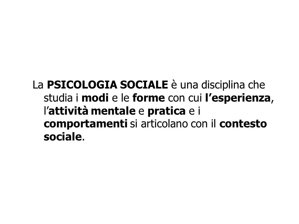La PSICOLOGIA SOCIALE è una disciplina che studia i modi e le forme con cui l’esperienza, l’attività mentale e pratica e i comportamenti si articolano con il contesto sociale.