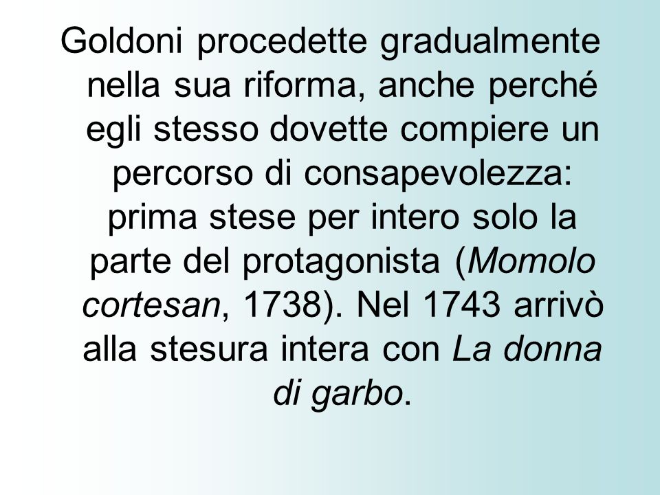 Goldoni procedette gradualmente nella sua riforma, anche perché egli stesso dovette compiere un percorso di consapevolezza: prima stese per intero solo la parte del protagonista (Momolo cortesan, 1738).