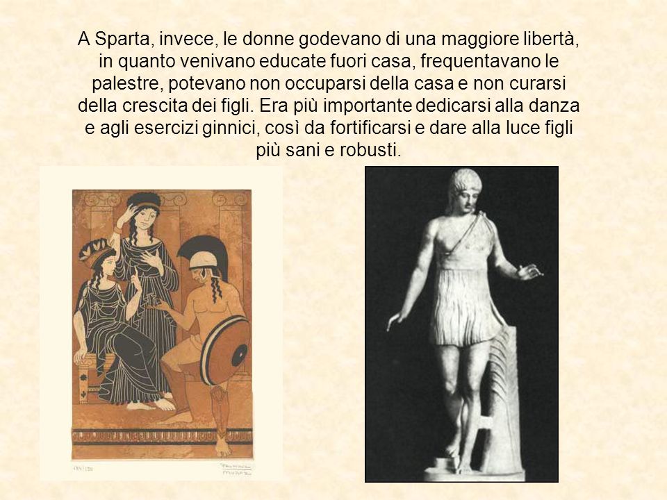 A Sparta, invece, le donne godevano di una maggiore libertà, in quanto venivano educate fuori casa, frequentavano le palestre, potevano non occuparsi della casa e non curarsi della crescita dei figli.