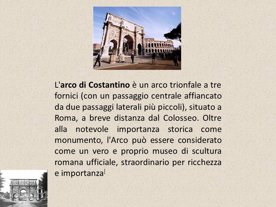 L arco di Costantino è un arco trionfale a tre fornici (con un passaggio centrale affiancato da due passaggi laterali più piccoli), situato a Roma, a breve distanza dal Colosseo.