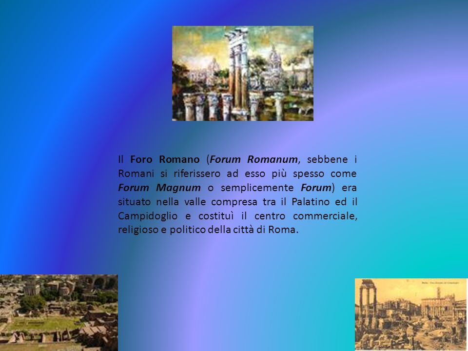 Il Foro Romano (Forum Romanum, sebbene i Romani si riferissero ad esso più spesso come Forum Magnum o semplicemente Forum) era situato nella valle compresa tra il Palatino ed il Campidoglio e costituì il centro commerciale, religioso e politico della città di Roma.