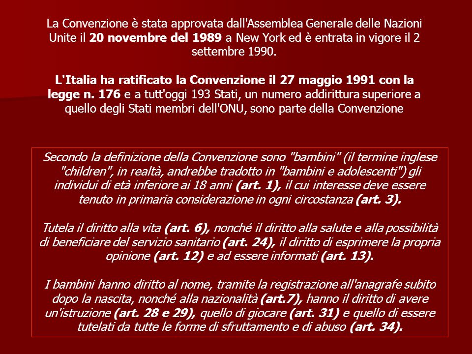 La Convenzione è stata approvata dall Assemblea Generale delle Nazioni Unite il 20 novembre del 1989 a New York ed è entrata in vigore il 2 settembre L Italia ha ratificato la Convenzione il 27 maggio 1991 con la legge n. 176 e a tutt oggi 193 Stati, un numero addirittura superiore a quello degli Stati membri dell ONU, sono parte della Convenzione