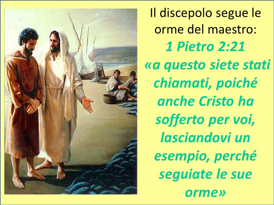 Il discepolo segue le orme del maestro: 1 Pietro 2:21 «a questo siete stati chiamati, poiché anche Cristo ha sofferto per voi, lasciandovi un esempio, perché seguiate le sue orme»