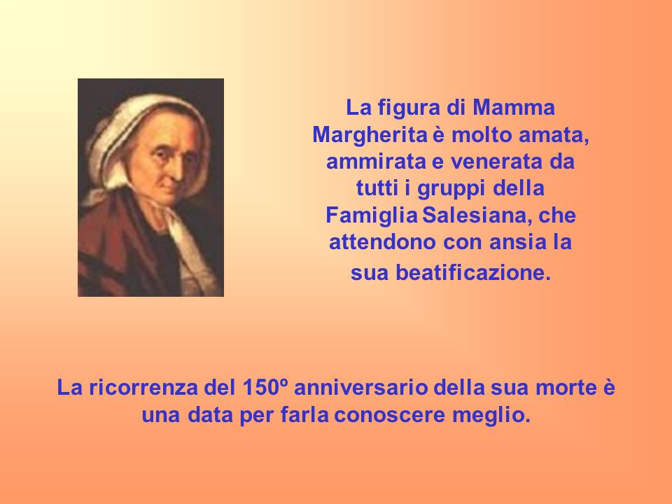 La figura di Mamma Margherita è molto amata, ammirata e venerata da tutti i gruppi della Famiglia Salesiana, che attendono con ansia la sua beatificazione.