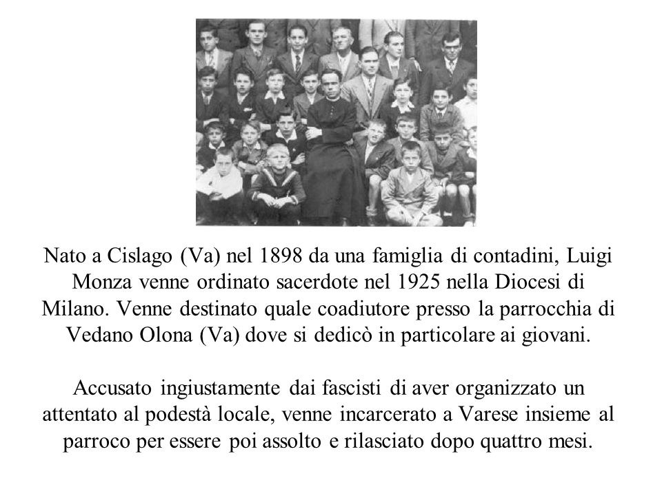 Nato a Cislago (Va) nel 1898 da una famiglia di contadini, Luigi Monza venne ordinato sacerdote nel 1925 nella Diocesi di Milano. Venne destinato quale coadiutore presso la parrocchia di Vedano Olona (Va) dove si dedicò in particolare ai giovani.