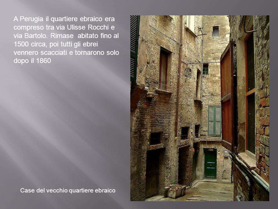 A Perugia il quartiere ebraico era compreso tra via Ulisse Rocchi e via Bartolo. Rimase abitato fino al 1500 circa, poi tutti gli ebrei vennero scacciati e tornarono solo dopo il 1860