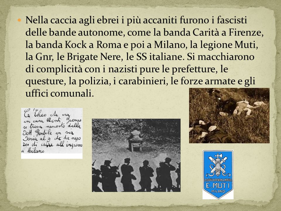 Nella caccia agli ebrei i più accaniti furono i fascisti delle bande autonome, come la banda Carità a Firenze, la banda Kock a Roma e poi a Milano, la legione Muti, la Gnr, le Brigate Nere, le SS italiane.