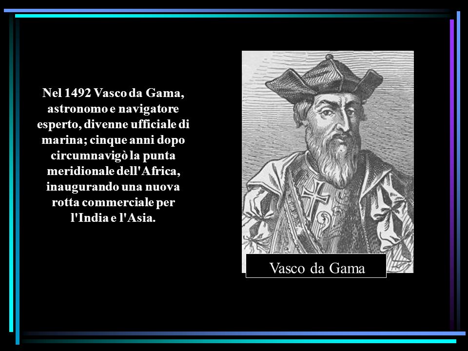 Nel 1492 Vasco da Gama, astronomo e navigatore esperto, divenne ufficiale di marina; cinque anni dopo circumnavigò la punta meridionale dell Africa, inaugurando una nuova rotta commerciale per l India e l Asia.