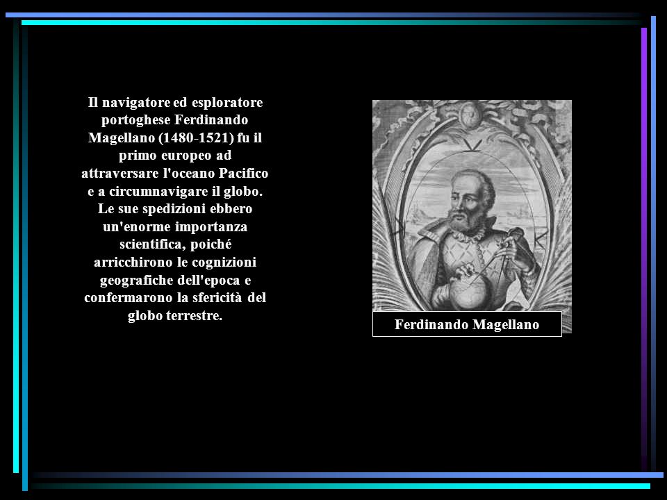 Il navigatore ed esploratore portoghese Ferdinando Magellano ( ) fu il primo europeo ad attraversare l oceano Pacifico e a circumnavigare il globo. Le sue spedizioni ebbero un enorme importanza scientifica, poiché arricchirono le cognizioni geografiche dell epoca e confermarono la sfericità del globo terrestre.