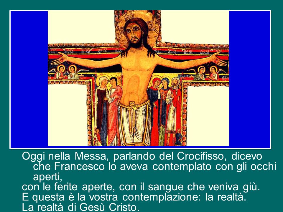 Oggi nella Messa, parlando del Crocifisso, dicevo che Francesco lo aveva contemplato con gli occhi aperti, con le ferite aperte, con il sangue che veniva giù.
