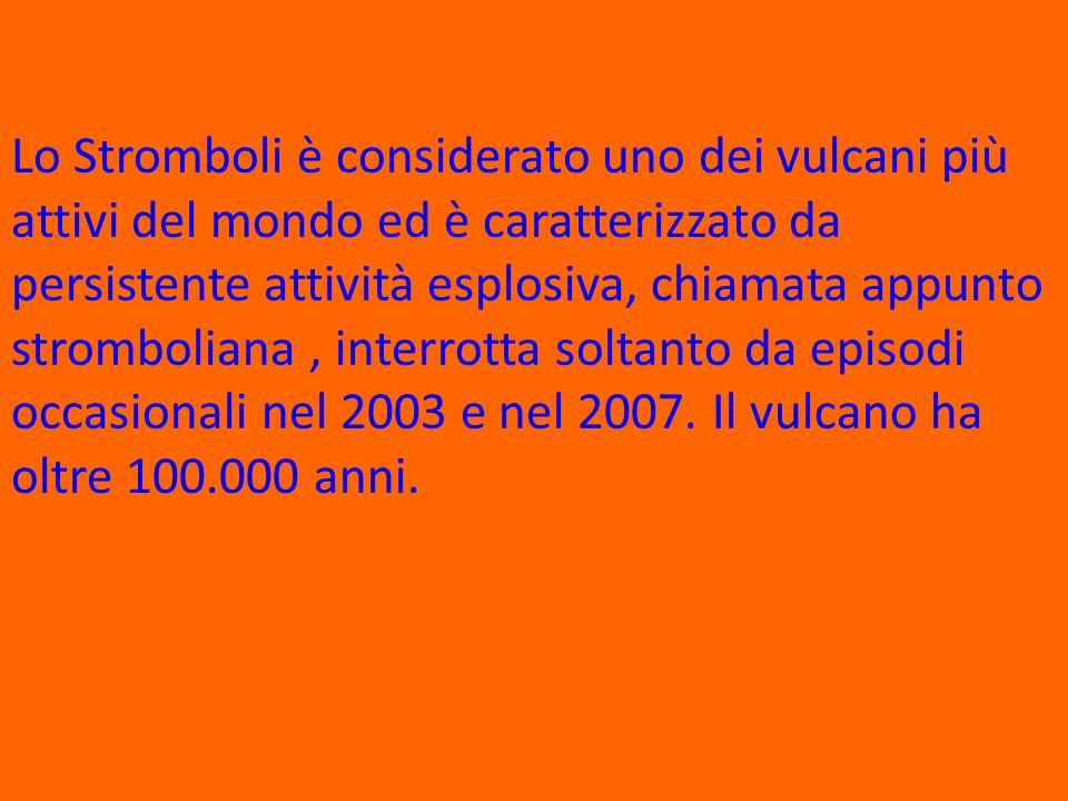 Lo Stromboli è considerato uno dei vulcani più attivi del mondo ed è caratterizzato da persistente attività esplosiva, chiamata appunto stromboliana , interrotta soltanto da episodi occasionali nel 2003 e nel 2007.