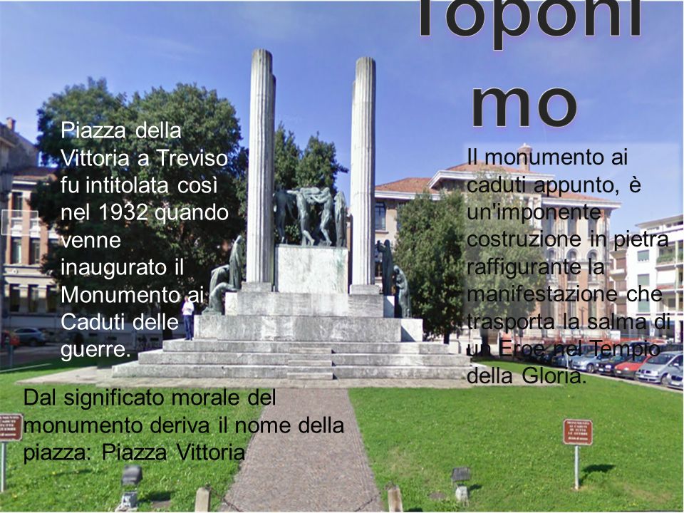 Toponimo Piazza della Vittoria a Treviso fu intitolata così nel 1932 quando venne inaugurato il Monumento ai Caduti delle guerre.
