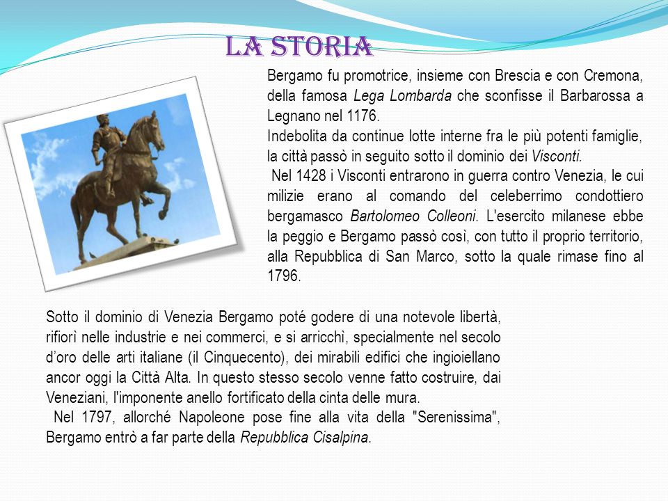 la storia Bergamo fu promotrice, insieme con Brescia e con Cremona, della famosa Lega Lombarda che sconfisse il Barbarossa a Legnano nel