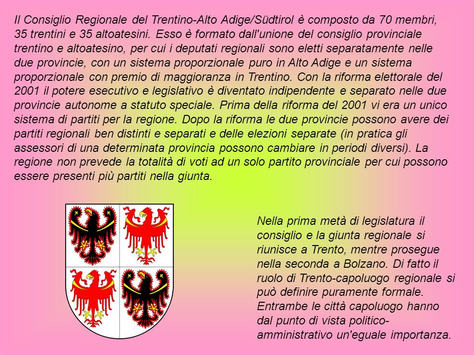 Il Consiglio Regionale del Trentino-Alto Adige/Südtirol è composto da 70 membri, 35 trentini e 35 altoatesini. Esso è formato dall unione del consiglio provinciale trentino e altoatesino, per cui i deputati regionali sono eletti separatamente nelle due provincie, con un sistema proporzionale puro in Alto Adige e un sistema proporzionale con premio di maggioranza in Trentino. Con la riforma elettorale del 2001 il potere esecutivo e legislativo è diventato indipendente e separato nelle due provincie autonome a statuto speciale. Prima della riforma del 2001 vi era un unico sistema di partiti per la regione. Dopo la riforma le due provincie possono avere dei partiti regionali ben distinti e separati e delle elezioni separate (in pratica gli assessori di una determinata provincia possono cambiare in periodi diversi). La regione non prevede la totalità di voti ad un solo partito provinciale per cui possono essere presenti più partiti nella giunta.