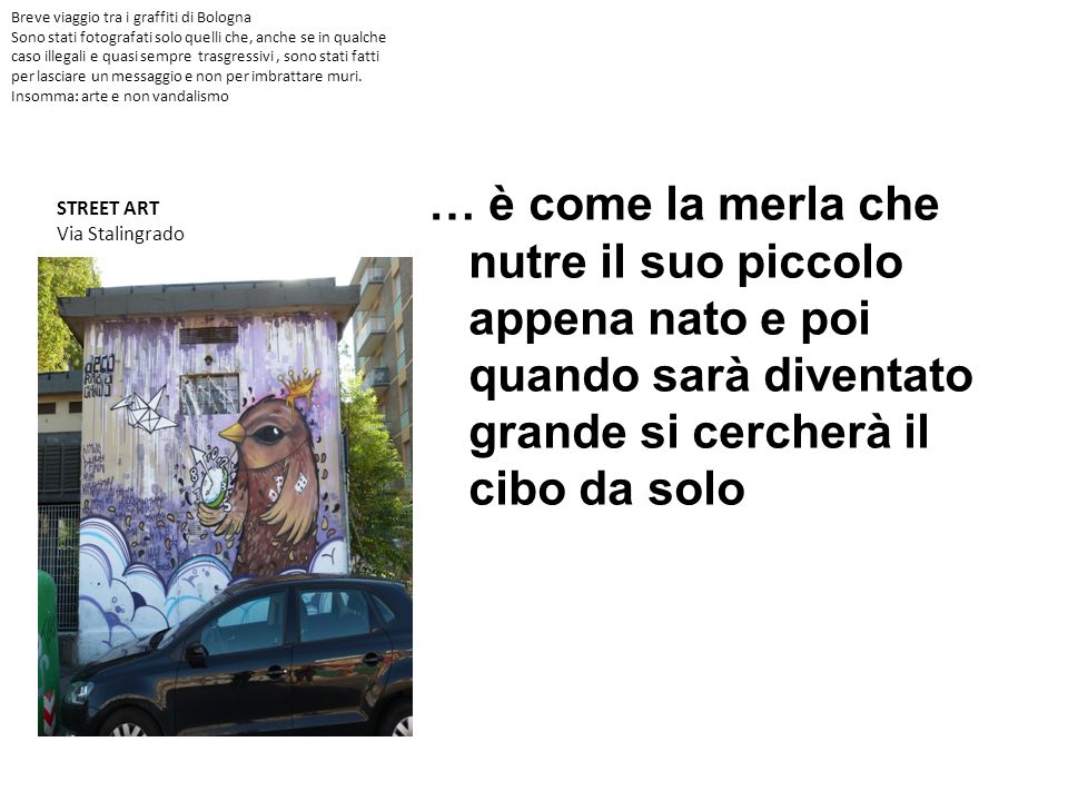 Breve viaggio tra i graffiti di Bologna Sono stati fotografati solo quelli che, anche se in qualche caso illegali e quasi sempre trasgressivi , sono stati fatti per lasciare un messaggio e non per imbrattare muri. Insomma: arte e non vandalismo