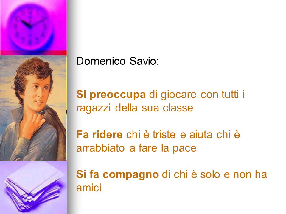 Domenico Savio: Si preoccupa di giocare con tutti i ragazzi della sua classe. Fa ridere chi è triste e aiuta chi è arrabbiato a fare la pace.