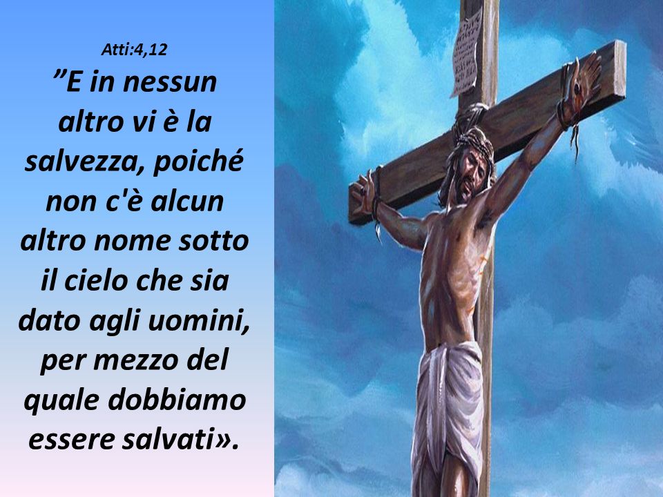 Atti:4,12 E in nessun altro vi è la salvezza, poiché non c è alcun altro nome sotto il cielo che sia dato agli uomini, per mezzo del quale dobbiamo essere salvati».