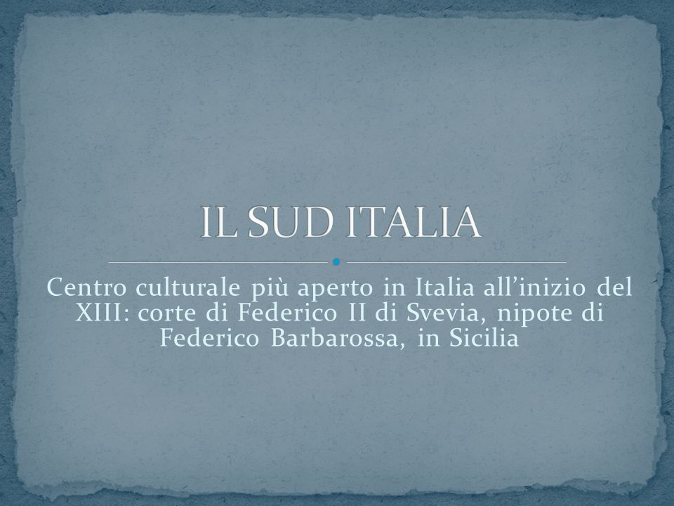 IL SUD ITALIA Centro culturale più aperto in Italia all’inizio del XIII: corte di Federico II di Svevia, nipote di Federico Barbarossa, in Sicilia.