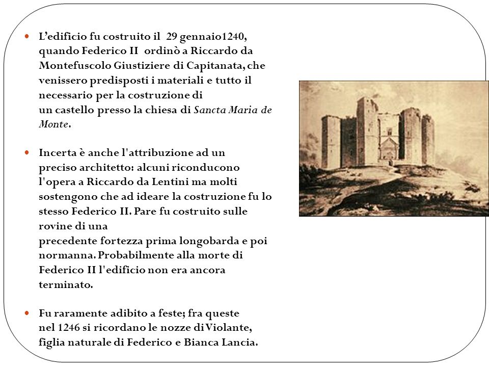 L’edificio fu costruito il 29 gennaio1240, quando Federico II ordinò a Riccardo da Montefuscolo Giustiziere di Capitanata, che venissero predisposti i materiali e tutto il necessario per la costruzione di un castello presso la chiesa di Sancta Maria de Monte.