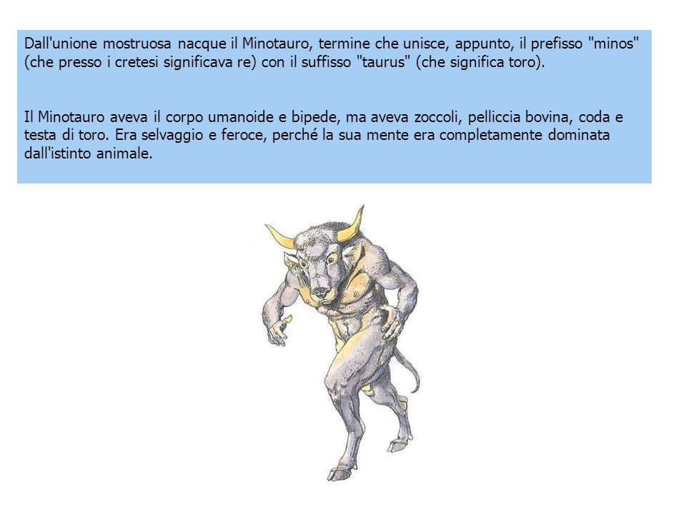 Dall unione mostruosa nacque il Minotauro, termine che unisce, appunto, il prefisso minos (che presso i cretesi significava re) con il suffisso taurus (che significa toro).
