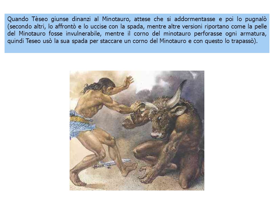 Quando Tèseo giunse dinanzi al Minotauro, attese che si addormentasse e poi lo pugnalò (secondo altri, lo affrontò e lo uccise con la spada, mentre altre versioni riportano come la pelle del Minotauro fosse invulnerabile, mentre il corno del minotauro perforasse ogni armatura, quindi Teseo usò la sua spada per staccare un corno del Minotauro e con questo lo trapassò).