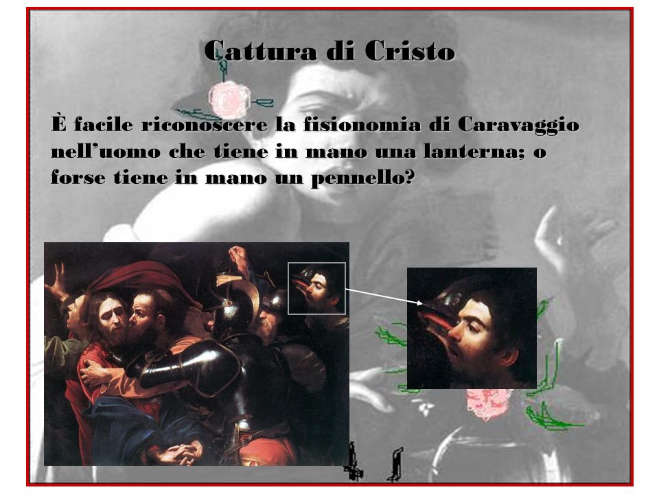 Cattura di Cristo È facile riconoscere la fisionomia di Caravaggio nell’uomo che tiene in mano una lanterna; o forse tiene in mano un pennello