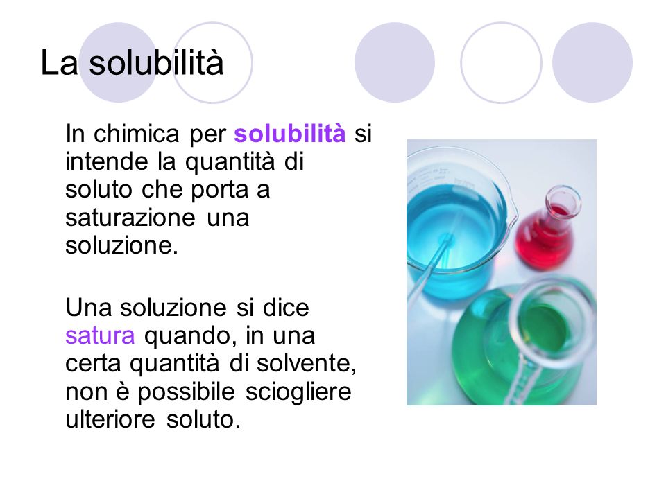 La solubilità In chimica per solubilità si intende la quantità di soluto che porta a saturazione una soluzione.