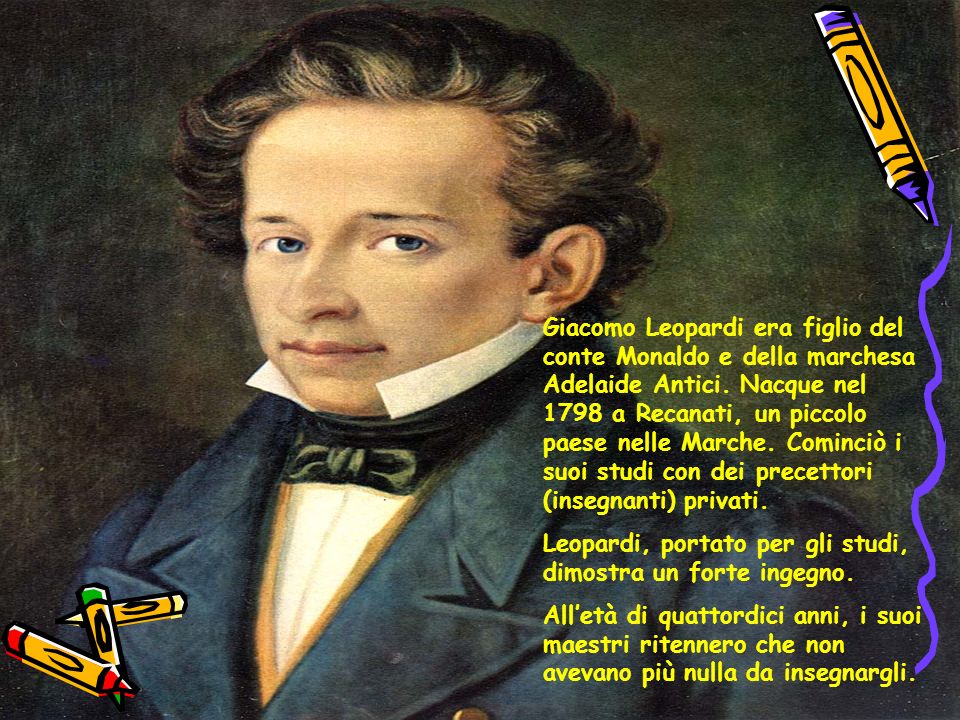 Giacomo Leopardi era figlio del conte Monaldo e della marchesa Adelaide Antici. Nacque nel 1798 a Recanati, un piccolo paese nelle Marche. Cominciò i suoi studi con dei precettori (insegnanti) privati.